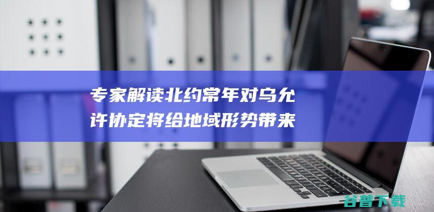 专家解读 北约常年对乌允许协定将给地域形势带来消极影响 (专家解读北约踏入乌战区)